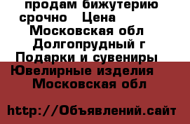  продам бижутерию срочно › Цена ­ 2 000 - Московская обл., Долгопрудный г. Подарки и сувениры » Ювелирные изделия   . Московская обл.